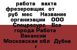 работа . вахта. фрезеровщик. от 50 000 руб./мес. › Название организации ­ ООО Спецресурс - Все города Работа » Вакансии   . Московская обл.,Дубна г.